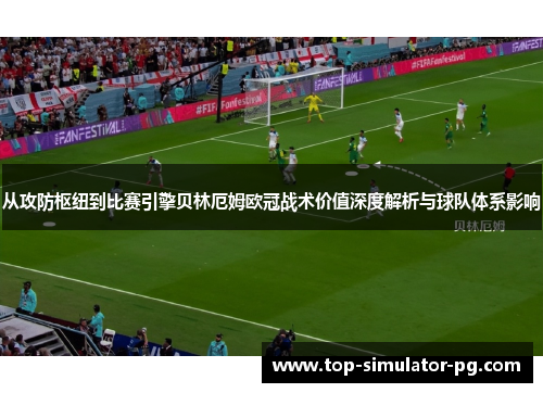 从攻防枢纽到比赛引擎贝林厄姆欧冠战术价值深度解析与球队体系影响
